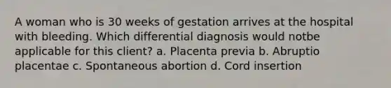 A woman who is 30 weeks of gestation arrives at the hospital with bleeding. Which differential diagnosis would notbe applicable for this client? a. Placenta previa b. Abruptio placentae c. Spontaneous abortion d. Cord insertion