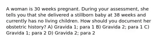 A woman is 30 weeks pregnant. During your assessment, she tells you that she delivered a stillborn baby at 38 weeks and currently has no living children. How should you document her obstetric history? A) Gravida 1; para 1 B) Gravida 2; para 1 C) Gravida 1; para 2 D) Gravida 2; para 2