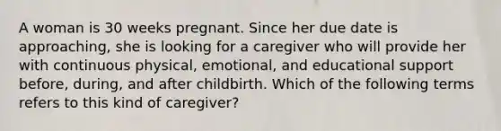 A woman is 30 weeks pregnant. Since her due date is approaching, she is looking for a caregiver who will provide her with continuous physical, emotional, and educational support before, during, and after childbirth. Which of the following terms refers to this kind of caregiver?