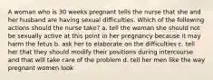 A woman who is 30 weeks pregnant tells the nurse that she and her husband are having sexual difficulties. Which of the following actions should the nurse take? a. tell the woman she should not be sexually active at this point in her pregnancy because it may harm the fetus b. ask her to elaborate on the difficulties c. tell her that they should modify their positions during intercourse and that will take care of the problem d. tell her men like the way pregnant women look