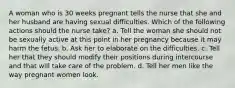 A woman who is 30 weeks pregnant tells the nurse that she and her husband are having sexual difficulties. Which of the following actions should the nurse take? a. Tell the woman she should not be sexually active at this point in her pregnancy because it may harm the fetus. b. Ask her to elaborate on the difficulties. c. Tell her that they should modify their positions during intercourse and that will take care of the problem. d. Tell her men like the way pregnant women look.