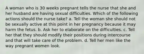 A woman who is 30 weeks pregnant tells the nurse that she and her husband are having sexual difficulties. Which of the following actions should the nurse take? a. Tell the woman she should not be sexually active at this point in her pregnancy because it may harm the fetus. b. Ask her to elaborate on the difficulties. c. Tell her that they should modify their positions during intercourse and that will take care of the problem. d. Tell her men like the way pregnant women look.