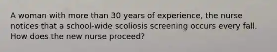 A woman with more than 30 years of experience, the nurse notices that a school-wide scoliosis screening occurs every fall. How does the new nurse proceed?