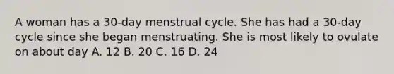 A woman has a 30-day menstrual cycle. She has had a 30-day cycle since she began menstruating. She is most likely to ovulate on about day A. 12 B. 20 C. 16 D. 24