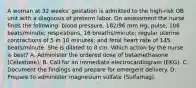 A woman at 32 weeks' gestation is admitted to the high-risk OB unit with a diagnosis of preterm labor. On assessment the nurse finds the following: blood pressure, 182/96 mm Hg; pulse, 106 beats/minute; respirations, 16 breaths/minute; regular uterine contractions of 5 in 10 minutes; and fetal heart rate of 145 beats/minute. She is dilated to 8 cm. Which action by the nurse is best? A. Administer the ordered dose of betamethasone (Celestone). B. Call for an immediate electrocardiogram (EKG). C. Document the findings and prepare for emergent delivery. D. Prepare to administer magnesium sulfate (Sulfamag).