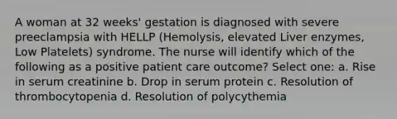 A woman at 32 weeks' gestation is diagnosed with severe preeclampsia with HELLP (Hemolysis, elevated Liver enzymes, Low Platelets) syndrome. The nurse will identify which of the following as a positive patient care outcome? Select one: a. Rise in serum creatinine b. Drop in serum protein c. Resolution of thrombocytopenia d. Resolution of polycythemia