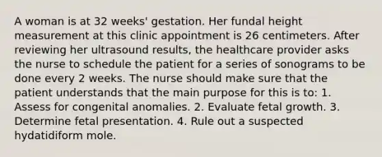 A woman is at 32 weeks' gestation. Her fundal height measurement at this clinic appointment is 26 centimeters. After reviewing her ultrasound results, the healthcare provider asks the nurse to schedule the patient for a series of sonograms to be done every 2 weeks. The nurse should make sure that the patient understands that the main purpose for this is to: 1. Assess for congenital anomalies. 2. Evaluate fetal growth. 3. Determine fetal presentation. 4. Rule out a suspected hydatidiform mole.