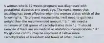 A woman who is 32 weeks pregnant was diagnosed with gestational diabetes one week ago. The nurse knows that teaching has been effective when the woman states which of the following? a. "To prevent macrosomia, I will need to gain less weight than the recommended amount." b. "I will need a minimum of 150 grams of carbohydrates daily." c. "I should exercise if there are no medical or obstetrical complications." d." My glucose control may be improved if I allow more carbohydrates at breakfast and fewer at other meals."