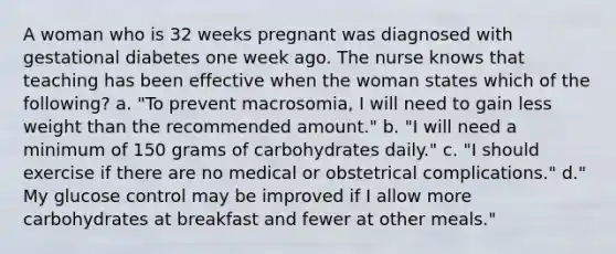 A woman who is 32 weeks pregnant was diagnosed with gestational diabetes one week ago. The nurse knows that teaching has been effective when the woman states which of the following? a. "To prevent macrosomia, I will need to gain less weight than the recommended amount." b. "I will need a minimum of 150 grams of carbohydrates daily." c. "I should exercise if there are no medical or obstetrical complications." d." My glucose control may be improved if I allow more carbohydrates at breakfast and fewer at other meals."