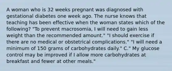 A woman who is 32 weeks pregnant was diagnosed with gestational diabetes one week ago. The nurse knows that teaching has been effective when the woman states which of the following? "To prevent macrosomia, I will need to gain less weight than the recommended amount." "I should exercise if there are no medical or obstetrical complications." "I will need a minimum of 150 grams of carbohydrates daily." C." My glucose control may be improved if I allow more carbohydrates at breakfast and fewer at other meals."