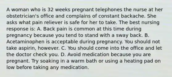 A woman who is 32 weeks pregnant telephones the nurse at her obstetrician's office and complains of constant backache. She asks what pain reliever is safe for her to take. The best nursing response is: A. Back pain is common at this time during pregnancy because you tend to stand with a sway back. B. Acetaminophen is acceptable during pregnancy. You should not take aspirin, however. C. You should come into the office and let the doctor check you. D. Avoid medication because you are pregnant. Try soaking in a warm bath or using a heating pad on low before taking any medication.