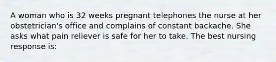 A woman who is 32 weeks pregnant telephones the nurse at her obstetrician's office and complains of constant backache. She asks what pain reliever is safe for her to take. The best nursing response is: