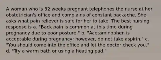 A woman who is 32 weeks pregnant telephones the nurse at her obstetrician's office and complains of constant backache. She asks what pain reliever is safe for her to take. The best nursing response is a. "Back pain is common at this time during pregnancy due to poor posture." b. "Acetaminophen is acceptable during pregnancy; however, do not take aspirin." c. "You should come into the office and let the doctor check you." d. "Try a warm bath or using a heating pad."