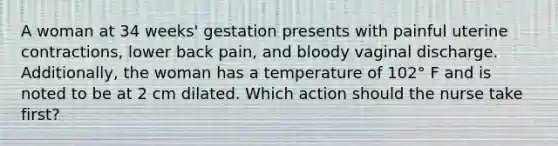 A woman at 34 weeks' gestation presents with painful uterine contractions, lower back pain, and bloody vaginal discharge. Additionally, the woman has a temperature of 102° F and is noted to be at 2 cm dilated. Which action should the nurse take first?