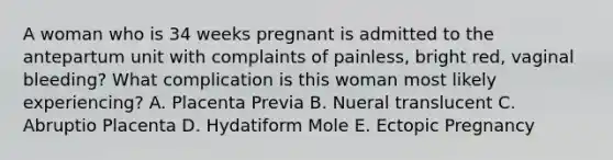 A woman who is 34 weeks pregnant is admitted to the antepartum unit with complaints of painless, bright red, vaginal bleeding? What complication is this woman most likely experiencing? A. Placenta Previa B. Nueral translucent C. Abruptio Placenta D. Hydatiform Mole E. Ectopic Pregnancy