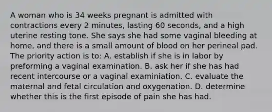 A woman who is 34 weeks pregnant is admitted with contractions every 2 minutes, lasting 60 seconds, and a high uterine resting tone. She says she had some vaginal bleeding at home, and there is a small amount of blood on her perineal pad. The priority action is to: A. establish if she is in labor by preforming a vaginal examination. B. ask her if she has had recent intercourse or a vaginal examiniation. C. evaluate the maternal and fetal circulation and oxygenation. D. determine whether this is the first episode of pain she has had.