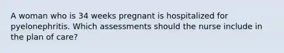 A woman who is 34 weeks pregnant is hospitalized for pyelonephritis. Which assessments should the nurse include in the plan of care?