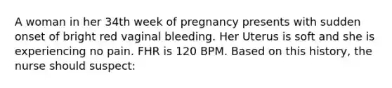 A woman in her 34th week of pregnancy presents with sudden onset of bright red vaginal bleeding. Her Uterus is soft and she is experiencing no pain. FHR is 120 BPM. Based on this history, the nurse should suspect: