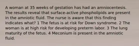 A woman at 35 weeks of gestation has had an amniocentesis. The results reveal that surface-active phospholipids are present in the amniotic fluid. The nurse is aware that this finding indicates what? 1 The fetus is at risk for Down syndrome. 2 The woman is at high risk for developing preterm labor. 3 The lung maturity of the fetus. 4 Meconium is present in the amniotic fluid.