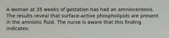 A woman at 35 weeks of gestation has had an amniocentesis. The results reveal that surface-active phospholipids are present in the amniotic fluid. The nurse is aware that this finding indicates: