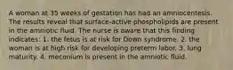 A woman at 35 weeks of gestation has had an amniocentesis. The results reveal that surface-active phospholipids are present in the amniotic fluid. The nurse is aware that this finding indicates: 1. the fetus is at risk for Down syndrome. 2. the woman is at high risk for developing preterm labor. 3. lung maturity. 4. meconium is present in the amniotic fluid.