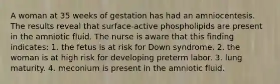 A woman at 35 weeks of gestation has had an amniocentesis. The results reveal that surface-active phospholipids are present in the amniotic fluid. The nurse is aware that this finding indicates: 1. the fetus is at risk for Down syndrome. 2. the woman is at high risk for developing preterm labor. 3. lung maturity. 4. meconium is present in the amniotic fluid.