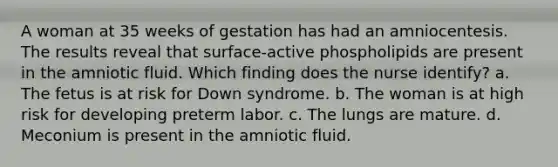 A woman at 35 weeks of gestation has had an amniocentesis. The results reveal that surface-active phospholipids are present in the amniotic fluid. Which finding does the nurse identify? a. The fetus is at risk for Down syndrome. b. The woman is at high risk for developing preterm labor. c. The lungs are mature. d. Meconium is present in the amniotic fluid.