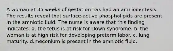 A woman at 35 weeks of gestation has had an amniocentesis. The results reveal that surface-active phospholipids are present in the amniotic fluid. The nurse is aware that this finding indicates: a. the fetus is at risk for Down syndrome. b. the woman is at high risk for developing preterm labor. c. lung maturity. d.meconium is present in the amniotic fluid.