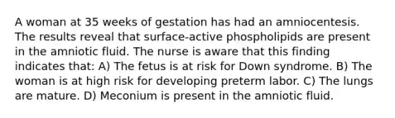 A woman at 35 weeks of gestation has had an amniocentesis. The results reveal that surface-active phospholipids are present in the amniotic fluid. The nurse is aware that this finding indicates that: A) The fetus is at risk for Down syndrome. B) The woman is at high risk for developing preterm labor. C) The lungs are mature. D) Meconium is present in the amniotic fluid.