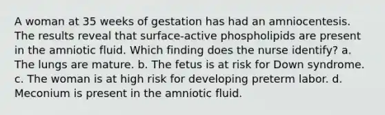 A woman at 35 weeks of gestation has had an amniocentesis. The results reveal that surface-active phospholipids are present in the amniotic fluid. Which finding does the nurse identify? a. The lungs are mature. b. The fetus is at risk for Down syndrome. c. The woman is at high risk for developing preterm labor. d. Meconium is present in the amniotic fluid.