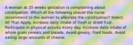 A woman at 35 weeks gestation is complaining about constipation. Which of the following should the nurse recommend to the woman to alleviate the constipation? Select All That Apply. Increase daily intake of fresh or dried fruit. Participate in physical activity every day. Increase daily intake of whole grain cereals and breads. Avoid greasy, fried foods. Avoid eating large amounts of cheese.