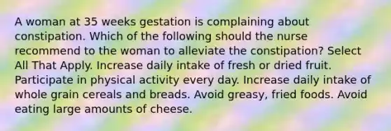 A woman at 35 weeks gestation is complaining about constipation. Which of the following should the nurse recommend to the woman to alleviate the constipation? Select All That Apply. Increase daily intake of fresh or dried fruit. Participate in physical activity every day. Increase daily intake of whole grain cereals and breads. Avoid greasy, fried foods. Avoid eating large amounts of cheese.