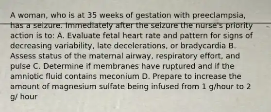 A woman, who is at 35 weeks of gestation with preeclampsia, has a seizure. Immediately after the seizure the nurse's priority action is to: A. Evaluate fetal heart rate and pattern for signs of decreasing variability, late decelerations, or bradycardia B. Assess status of the maternal airway, respiratory effort, and pulse C. Determine if membranes have ruptured and if the amniotic fluid contains meconium D. Prepare to increase the amount of magnesium sulfate being infused from 1 g/hour to 2 g/ hour