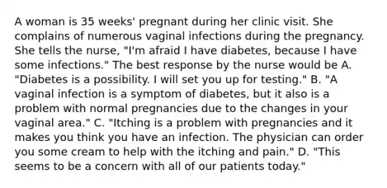 A woman is 35 weeks' pregnant during her clinic visit. She complains of numerous vaginal infections during the pregnancy. She tells the nurse, "I'm afraid I have diabetes, because I have some infections." The best response by the nurse would be A. "Diabetes is a possibility. I will set you up for testing." B. "A vaginal infection is a symptom of diabetes, but it also is a problem with normal pregnancies due to the changes in your vaginal area." C. "Itching is a problem with pregnancies and it makes you think you have an infection. The physician can order you some cream to help with the itching and pain." D. "This seems to be a concern with all of our patients today."