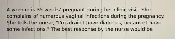 A woman is 35 weeks' pregnant during her clinic visit. She complains of numerous vaginal infections during the pregnancy. She tells the nurse, "I'm afraid I have diabetes, because I have some infections." The best response by the nurse would be