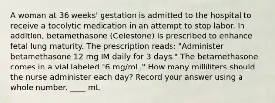 A woman at 36 weeks' gestation is admitted to the hospital to receive a tocolytic medication in an attempt to stop labor. In addition, betamethasone (Celestone) is prescribed to enhance fetal lung maturity. The prescription reads: "Administer betamethasone 12 mg IM daily for 3 days." The betamethasone comes in a vial labeled "6 mg/mL." How many milliliters should the nurse administer each day? Record your answer using a whole number. ____ mL