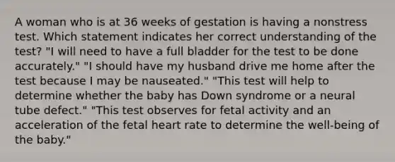 A woman who is at 36 weeks of gestation is having a nonstress test. Which statement indicates her correct understanding of the test? "I will need to have a full bladder for the test to be done accurately." "I should have my husband drive me home after the test because I may be nauseated." "This test will help to determine whether the baby has Down syndrome or a neural tube defect." "This test observes for fetal activity and an acceleration of the fetal heart rate to determine the well-being of the baby."