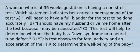 A woman who is at 36 weeks gestation is having a non-stress test. Which statement indicates her correct understanding of the test? A) "I will need to have a full bladder for the test to be done accurately." B) "I should have my husband drive me home after the test because I may be nauseated." C) "This test will help to determine whether the baby has Down syndrome or a neural tube defect." D) "This test observes for fetal activity and an acceleration of the FHR to determine the well-being of the baby."