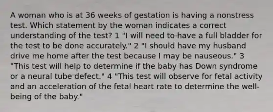 A woman who is at 36 weeks of gestation is having a nonstress test. Which statement by the woman indicates a correct understanding of the test? 1 "I will need to have a full bladder for the test to be done accurately." 2 "I should have my husband drive me home after the test because I may be nauseous." 3 "This test will help to determine if the baby has Down syndrome or a neural tube defect." 4 "This test will observe for fetal activity and an acceleration of the fetal heart rate to determine the well-being of the baby."