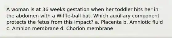 A woman is at 36 weeks gestation when her toddler hits her in the abdomen with a Wiffle-ball bat. Which auxiliary component protects the fetus from this impact? a. Placenta b. Amniotic fluid c. Amnion membrane d. Chorion membrane