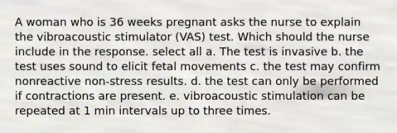 A woman who is 36 weeks pregnant asks the nurse to explain the vibroacoustic stimulator (VAS) test. Which should the nurse include in the response. select all a. The test is invasive b. the test uses sound to elicit fetal movements c. the test may confirm nonreactive non-stress results. d. the test can only be performed if contractions are present. e. vibroacoustic stimulation can be repeated at 1 min intervals up to three times.