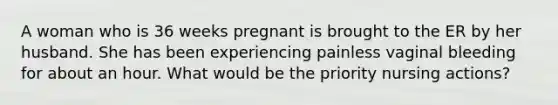 A woman who is 36 weeks pregnant is brought to the ER by her husband. She has been experiencing painless vaginal bleeding for about an hour. What would be the priority nursing actions?