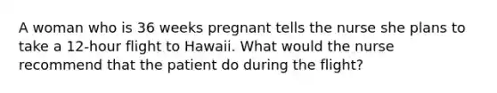 A woman who is 36 weeks pregnant tells the nurse she plans to take a 12-hour flight to Hawaii. What would the nurse recommend that the patient do during the flight?