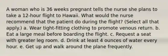 A woman who is 36 weeks pregnant tells the nurse she plans to take a 12-hour flight to Hawaii. What would the nurse recommend that the patient do during the flight? (Select all that apply.) a. Wear tight-fitting clothing to promote venous return. b. Eat a large meal before boarding the flight. c. Request a seat with greater leg room. d. Drink at least 4 ounces of water every hour. e. Get up and walk around the plane frequently.