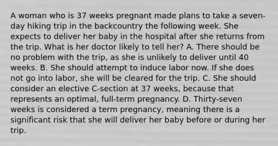 A woman who is 37 weeks pregnant made plans to take a seven-day hiking trip in the backcountry the following week. She expects to deliver her baby in the hospital after she returns from the trip. What is her doctor likely to tell her? A. There should be no problem with the trip, as she is unlikely to deliver until 40 weeks. B. She should attempt to induce labor now. If she does not go into labor, she will be cleared for the trip. C. She should consider an elective C-section at 37 weeks, because that represents an optimal, full-term pregnancy. D. Thirty-seven weeks is considered a term pregnancy, meaning there is a significant risk that she will deliver her baby before or during her trip.