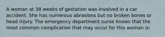 A woman at 38 weeks of gestation was involved in a car accident. She has numerous abrasions but no broken bones or head injury. The emergency department nurse knows that the most common complication that may occur for this woman is: