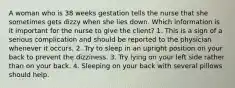 A woman who is 38 weeks gestation tells the nurse that she sometimes gets dizzy when she lies down. Which information is it important for the nurse to give the client? 1. This is a sign of a serious complication and should be reported to the physician whenever it occurs. 2. Try to sleep in an upright position on your back to prevent the dizziness. 3. Try lying on your left side rather than on your back. 4. Sleeping on your back with several pillows should help.