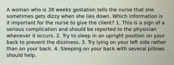 A woman who is 38 weeks gestation tells the nurse that she sometimes gets dizzy when she lies down. Which information is it important for the nurse to give the client? 1. This is a sign of a serious complication and should be reported to the physician whenever it occurs. 2. Try to sleep in an upright position on your back to prevent the dizziness. 3. Try lying on your left side rather than on your back. 4. Sleeping on your back with several pillows should help.