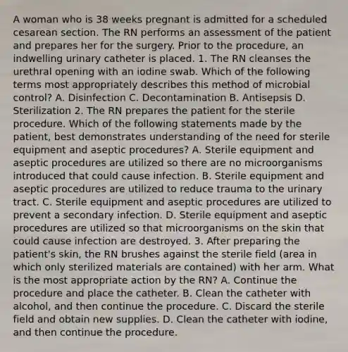 A woman who is 38 weeks pregnant is admitted for a scheduled cesarean section. The RN performs an assessment of the patient and prepares her for the surgery. Prior to the procedure, an indwelling urinary catheter is placed. 1. The RN cleanses the urethral opening with an iodine swab. Which of the following terms most appropriately describes this method of microbial control? A. Disinfection C. Decontamination B. Antisepsis D. Sterilization 2. The RN prepares the patient for the sterile procedure. Which of the following statements made by the patient, best demonstrates understanding of the need for sterile equipment and aseptic procedures? A. Sterile equipment and aseptic procedures are utilized so there are no microorganisms introduced that could cause infection. B. Sterile equipment and aseptic procedures are utilized to reduce trauma to the urinary tract. C. Sterile equipment and aseptic procedures are utilized to prevent a secondary infection. D. Sterile equipment and aseptic procedures are utilized so that microorganisms on the skin that could cause infection are destroyed. 3. After preparing the patient's skin, the RN brushes against the sterile field (area in which only sterilized materials are contained) with her arm. What is the most appropriate action by the RN? A. Continue the procedure and place the catheter. B. Clean the catheter with alcohol, and then continue the procedure. C. Discard the sterile field and obtain new supplies. D. Clean the catheter with iodine, and then continue the procedure.