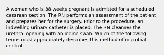 A woman who is 38 weeks pregnant is admitted for a scheduled cesarean section. The RN performs an assessment of the patient and prepares her for the surgery. Prior to the procedure, an indwelling urinary catheter is placed. The RN cleanses the urethral opening with an iodine swab. Which of the following terms most appropriately describes this method of microbial control